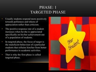 • Usually students respond more positively
towards politeness and tokens of
appreciation rather than criticism.
• The positive response rate of a student
increases when he/she is appreciated
specifically on his/her achievement out
of a population of students.
• In targeted phase, the focus of target is
the maleficent behaviour of a particular
students that refrains him/her from better
performance in academic activities.
• That is why the first phase is called
targeted phase.
PHASE: 1
TARGETED PHASE
 