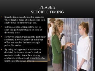 • Specific timing can be used in scenarios
where teacher faces a bold criticism from
a rebellious student during class.
• In this case it is appropriate to not to
shun that particular student in front of
the whole class.
• However, a teacher can call the particular
student to a private corner or in his/her
office and resolve the issue through
polite discussion.
• By using this approach a teacher can
diminish the insecurities of a student,
motivate him/her towards achieving
academic excellence and promote his/her
healthy psychological growth.
PHASE:2
SPECIFIC TIMING
 