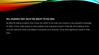 TELL STUDENTS THEY HAVE THE ABILITY TO DO WELL
By directly telling students they have the ability to do well, you impart a very powerful message
to them. Every child needs to have atleast one important adult in their life who believes they
can do well and what a privilege it would be as a teacher, to be that significant adult in their
lives.
 