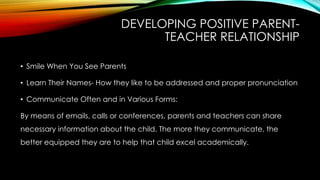 DEVELOPING POSITIVE PARENT-
TEACHER RELATIONSHIP
• Smile When You See Parents
• Learn Their Names- How they like to be addressed and proper pronunciation
• Communicate Often and in Various Forms:
By means of emails, calls or conferences, parents and teachers can share
necessary information about the child. The more they communicate, the
better equipped they are to help that child excel academically.
 