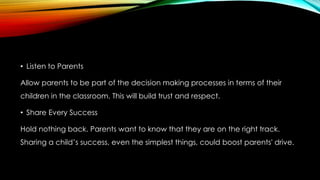 • Listen to Parents
Allow parents to be part of the decision making processes in terms of their
children in the classroom. This will build trust and respect.
• Share Every Success
Hold nothing back. Parents want to know that they are on the right track.
Sharing a child’s success, even the simplest things, could boost parents' drive.
 