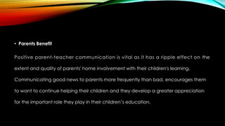 • Parents Benefit
Positive parent-teacher communication is vital as it has a ripple effect on the
extent and quality of parents' home involvement with their children's learning.
Communicating good news to parents more frequently than bad, encourages them
to want to continue helping their children and they develop a greater appreciation
for the important role they play in their children’s education.
 