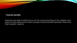 • Teacher benefits
Teachers are able to better focus on the actual teaching of the children and
cater to their needs when there is proper communication between them and
their students’ parents.
 