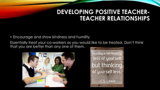 DEVELOPING POSITIVE TEACHER-
TEACHER RELATIONSHIPS
• Encourage and show kindness and humility
Essentially treat your co-workers as you would like to be treated. Don’t think
that you are better than any one of them.
 
