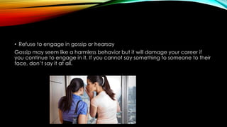• Refuse to engage in gossip or hearsay
Gossip may seem like a harmless behavior but it will damage your career if
you continue to engage in it. If you cannot say something to someone to their
face, don’t say it at all.
 