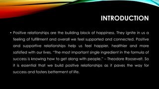 INTRODUCTION
• Positive relationships are the building block of happiness. They ignite in us a
feeling of fulfillment and overall we feel supported and connected. Positive
and supportive relationships help us feel happier, healthier and more
satisfied with our lives. “The most important single ingredient in the formula of
success is knowing how to get along with people.” – Theodore Roosevelt. So
it is essential that we build positive relationships as it paves the way for
success and fosters betterment of life.
 