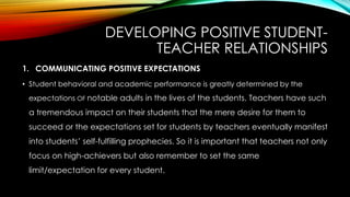 DEVELOPING POSITIVE STUDENT-
TEACHER RELATIONSHIPS
1. COMMUNICATING POSITIVE EXPECTATIONS
• Student behavioral and academic performance is greatly determined by the
expectations OF notable adults in the lives of the students. Teachers have such
a tremendous impact on their students that the mere desire for them to
succeed or the expectations set for students by teachers eventually manifest
into students’ self-fulfilling prophecies. So it is important that teachers not only
focus on high-achievers but also remember to set the same
limit/expectation for every student.
 