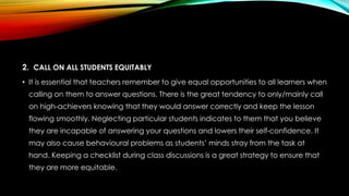 2. CALL ON ALL STUDENTS EQUITABLY
• It is essential that teachers remember to give equal opportunities to all learners when
calling on them to answer questions. There is the great tendency to only/mainly call
on high-achievers knowing that they would answer correctly and keep the lesson
flowing smoothly. Neglecting particular students indicates to them that you believe
they are incapable of answering your questions and lowers their self-confidence. It
may also cause behavioural problems as students’ minds stray from the task at
hand. Keeping a checklist during class discussions is a great strategy to ensure that
they are more equitable.
 