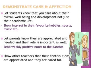  Let students know that you care about their
overall well being and development not just
their academic life.
• Show interest in their favourite hobbies, sports,
music etc…
 Let parents know they are appreciated and
needed and their role is important as well.
• Send weekly positive notes to the parents
 Show other teachers that their contributions
are appreciated and they are cared for.
 