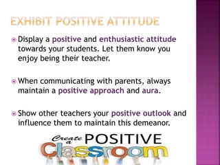  Display a positive and enthusiastic attitude
towards your students. Let them know you
enjoy being their teacher.
 When communicating with parents, always
maintain a positive approach and aura.
 Show other teachers your positive outlook and
influence them to maintain this demeanor.
 