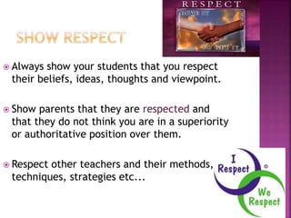  Always show your students that you respect
their beliefs, ideas, thoughts and viewpoint.
 Show parents that they are respected and
that they do not think you are in a superiority
or authoritative position over them.
 Respect other teachers and their methods,
techniques, strategies etc...
 