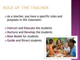  As a teacher, you have a specific roles and
purposes in the classroom:
 Instruct and Educate the students
 Nurture and Develop the students
 Role Model for students
 Guide and Direct students
 