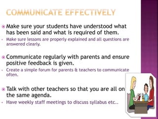  Make sure your students have understood what
has been said and what is required of them.
• Make sure lessons are properly explained and all questions are
answered clearly.
 Communicate regularly with parents and ensure
positive feedback is given.
• Create a simple forum for parents & teachers to communicate
often.
 Talk with other teachers so that you are all on
the same agenda.
• Have weekly staff meetings to discuss syllabus etc..
 