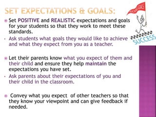  Set POSITIVE and REALISTIC expectations and goals
for your students so that they work to meet these
standards.
• Ask students what goals they would like to achieve
and what they expect from you as a teacher.
 Let their parents know what you expect of them and
their child and ensure they help maintain the
expectations you have set.
• Ask parents about their expectations of you and
their child in the classroom.
 Convey what you expect of other teachers so that
they know your viewpoint and can give feedback if
needed.
 