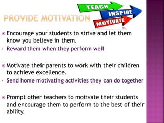  Encourage your students to strive and let them
know you believe in them.
• Reward them when they perform well
 Motivate their parents to work with their children
to achieve excellence.
• Send home motivating activities they can do together
 Prompt other teachers to motivate their students
and encourage them to perform to the best of their
ability.
 
