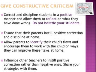  Correct and discipline students in a positive
manner and allow them to reflect on what they
have done wrong. Do not belittle your students.
 Ensure that their parents instill positive correction
and discipline at home.
 Allow parents to identify their child’s flaws and
encourage them to work with the child on ways
they can improve these flaws at home.
 Influence other teachers to instill positive
correction rather than negative ones. Share your
strategies with them.
 
