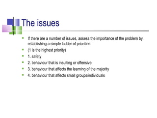 The issues
 If there are a number of issues, assess the importance of the problem by
establishing a simple ladder of priorities:
 (1 is the highest priority)
 1. safety
 2. behaviour that is insulting or offensive
 3. behaviour that affects the learning of the majority
 4. behaviour that affects small groups/individuals
 