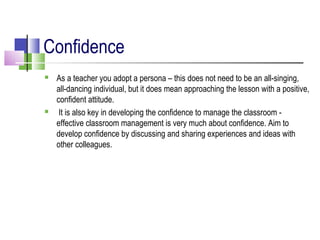 Confidence
 As a teacher you adopt a persona – this does not need to be an all-singing,
all-dancing individual, but it does mean approaching the lesson with a positive,
confident attitude.
 It is also key in developing the confidence to manage the classroom -
effective classroom management is very much about confidence. Aim to
develop confidence by discussing and sharing experiences and ideas with
other colleagues.
 