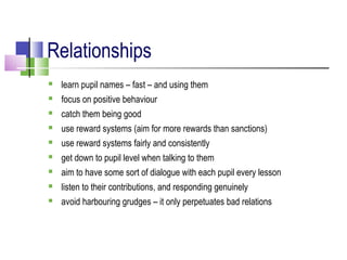 Relationships
 learn pupil names – fast – and using them
 focus on positive behaviour
 catch them being good
 use reward systems (aim for more rewards than sanctions)
 use reward systems fairly and consistently
 get down to pupil level when talking to them
 aim to have some sort of dialogue with each pupil every lesson
 listen to their contributions, and responding genuinely
 avoid harbouring grudges – it only perpetuates bad relations
 