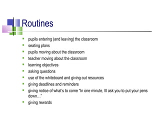 Routines
 pupils entering (and leaving) the classroom
 seating plans
 pupils moving about the classroom
 teacher moving about the classroom
 learning objectives
 asking questions
 use of the whiteboard and giving out resources
 giving deadlines and reminders
 giving notice of what’s to come “In one minute, Ill ask you to put your pens
down…”
 giving rewards
 