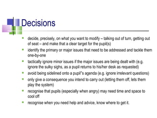 Decisions
 decide, precisely, on what you want to modify – talking out of turn, getting out
of seat – and make that a clear target for the pupil(s)
 identify the primary or major issues that need to be addressed and tackle them
one-by-one
 tactically ignore minor issues if the major issues are being dealt with (e.g.
ignore the sulky sighs, as a pupil returns to his/her desk as requested)
 avoid being sidelined onto a pupil s agenda (e.g. ignore irrelevant questions)‟
 only give a consequence you intend to carry out (letting them off, lets them
play the system)
 recognise that pupils (especially when angry) may need time and space to
cool off
 recognise when you need help and advice, know where to get it.
 
