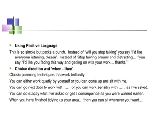  Using Positive Language
This is so simple but packs a punch. Instead of “will you stop talking’ you say “I’d like
everyone listening, please”. Instead of “Stop turning around and distracting….” you
say “I’d like you facing this way and getting on with your work… thanks.”
 Choice direction and ‘when…then’
Classic parenting techniques that work brilliantly.
You can either work quietly by yourself or you can come up and sit with me,
You can go next door to work with …… or you can work sensibly with …… as I’ve asked.
You can do exactly what I’ve asked or get a consequence as you were warned earlier.
When you have finished tidying up your area… then you can sit wherever you want….
 