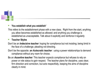  You establish what you establish’
This refers to the establishment phase with a new class. Right from the start, anything
you allow becomes established as allowed; and anything you challenge is
established as unacceptable. Talk about it explicitly and reinforce it regularly
 Teacher Styles
Don’t be an Indecisive teacher: hoping for compliance but not insisting; being timid in
the face of a challenge; pleading not directing.
Don’t be the opposite: an Autocratic teacher : using a power relationships to demand
compliance without any room for choice.
Be an Assertive teacher: This teacher expects compliance but refuses to rely on
power or role status to gain respect. The teacher plans for discipline, uses clear,
firm direction and correction, but acts respectfully, keeping the aims of discipline
clearly in mind.
 