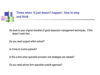 Go back to your original checklist of good classroom management techniques. If this
doesn’t work then…
Do you need support within school?
Is it time to involve parents?
Is this a time when specialist provision and strategies are needed?
Do you need advice from specialist outside agencies?
Times when ‘it just doesn’t happen’, time to stop
and think
 