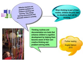Effective teachers are
powerful mediators of
children’s thinking and
learning. They design
learning environments that
stimulate children’s curiosity.
Effective teachers are
powerful mediators of
children’s thinking and
learning. They design
learning environments that
stimulate children’s curiosity.
When thinking is part of their
routine, children become alert
to situations that call for
thinking.
Thinking routines and
documentation are tools that
enhance children’s cognitive
development by helping them
become aware of their own
creative thinking and
problem-solving skills.
Further reading
Angela Salmon
2010
 