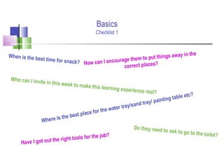 Where is the best place for the water tray/sand tray/ painting table etc?
When is the best time for snack?
Do they need to ask to go to the toilet?
How can I encourage them to put things away in the
correct places?
Have I got out the right tools for the job?
Who can I invite in this week to make this learning experience real?
Basics
Checklist 1
 