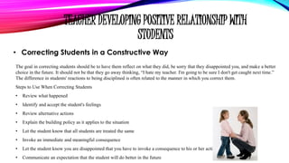 TEACHER DEVELOPING POSITIVE RELATIONSHIP WITH
STUDENTS
• Correcting Students in a Constructive Way
The goal in correcting students should be to have them reflect on what they did, be sorry that they disappointed you, and make a better
choice in the future. It should not be that they go away thinking, “I hate my teacher. I'm going to be sure I don't get caught next time.”
The difference in students' reactions to being disciplined is often related to the manner in which you correct them.
Steps to Use When Correcting Students
• Review what happened
• Identify and accept the student's feelings
• Review alternative actions
• Explain the building policy as it applies to the situation
• Let the student know that all students are treated the same
• Invoke an immediate and meaningful consequence
• Let the student know you are disappointed that you have to invoke a consequence to his or her action
• Communicate an expectation that the student will do better in the future
 