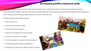 • Developing positive classroom pride
As a classroom teacher, your goal should be to help students take pride in their accomplishments and positive behaviours rather than in their negative
behaviours. When you recognize student successes, there is a decreased likelihood of fostering negative pride and an increased likelihood of developing positive
pride. The pride students develop helps shape identities that in turn drive their behaviours.
Strategies to Develop Positive Classroom Pride
• Display student work
• Positively reinforce students verbally
• Show off the class's achievements
• Speak to the accomplishments of all your students
• Be sincere in your pride in your students
• Look for opportunities for students to be proud in all areas
• Develop parental pride in student accomplishments
• Develop pride in improvement in addition to pride in excellence
 