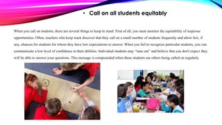 • Call on all students equitably
When you call on students, there are several things to keep in mind. First of all, you must monitor the equitability of response
opportunities. Often, teachers who keep track discover that they call on a small number of students frequently and allow few, if
any, chances for students for whom they have low expectations to answer. When you fail to recognize particular students, you can
communicate a low level of confidence in their abilities. Individual students may “tune out” and believe that you don't expect they
will be able to answer your questions. This message is compounded when these students see others being called on regularly.
 
