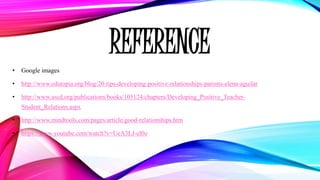 REFERENCE
• Google images
• http://www.edutopia.org/blog/20-tips-developing-positive-relationships-parents-elena-aguilar
• http://www.ascd.org/publications/books/105124/chapters/Developing_Positive_Teacher-
Student_Relations.aspx
• http://www.mindtools.com/pages/article/good-relationships.htm
• https://www.youtube.com/watch?v=UeA3LJ-el0o
 