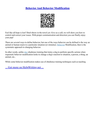Behavior And Behavior Modification
Feel like all hope is lost? Don't throw in the towel yet. Give us a call, we will show you how to
control and correct your issues. With proper communication and direction you can finally enjoy
your pup!
There are several ways to define behavior, but one of the ways behavior can be defined is the way an
animal or human reacts to a paritcular situation (or stimulus). Behavior Modification, then is the
systematic approach to changing behavior.
In other words, unlike dog obedience training that trains a dog to perform specific actions when
requested, behavior modification looks to change a dog's reaction to situation, a person, a thing, an
animal, etc..
While some behavior modification makes use of obedience training techniques such as teaching
... Get more on HelpWriting.net ...
 