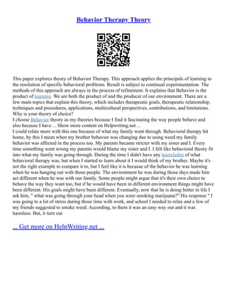 Behavior Therapy Theory
This paper explores theory of Behavior Therapy. This approach applies the principals of learning to
the resolution of specific behavioral problems. Result is subject to continual experimentation. The
methods of this approach are always in the process of refinement. It explains that Behavior is the
product of learning. We are both the product of and the producer of our environment. There are a
few main topics that explain this theory, which includes therapeutic goals, therapeutic relationship,
techniques and procedures, applications, multicultural perspectives, contributions, and limitations.
Why is your theory of choice?
I choose Behavior theory as my theories because I find it fascinating the way people behave and
also because I have ... Show more content on Helpwriting.net ...
I could relate more with this one because of what my family went through. Behavioral therapy hit
home, by this I mean when my brother behavior was changing due to using weed my family
behavior was affected in the process too. My parents became stricter with my sister and I. Every
time something went wrong my parents would blame my sister and I. I felt like behavioral theory fit
into what my family was going through. During the time I didn't have any knowledge of what
behavioral therapy was, but when I started to learn about it I would think of my brother. Maybe it's
not the right example to compare it to, but I feel like it is because of the behavior he was learning
when he was hanging out with those people. The environment he was during those days made him
act different when he was with our family. Some people might argue that it's their own choice to
behave the way they want too, but if he would have been in different environment things might have
been different. His goals might have been different. Eventually, now that he is doing better in life I
ask him, " what was going through your head when you were smoking marijuana?" His response " I
was going to a lot of stress during those time with work, and school I needed to relax and a few of
my friends suggested to smoke weed. According, to them it was an easy way out and it was
harmless. But, it turn out
... Get more on HelpWriting.net ...
 