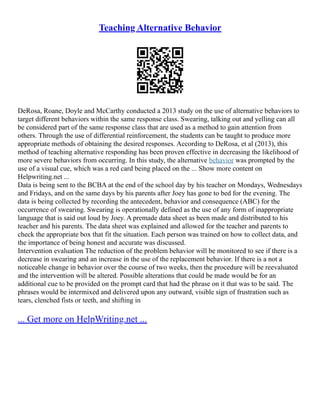 Teaching Alternative Behavior
DeRosa, Roane, Doyle and McCarthy conducted a 2013 study on the use of alternative behaviors to
target different behaviors within the same response class. Swearing, talking out and yelling can all
be considered part of the same response class that are used as a method to gain attention from
others. Through the use of differential reinforcement, the students can be taught to produce more
appropriate methods of obtaining the desired responses. According to DeRosa, et al (2013), this
method of teaching alternative responding has been proven effective in decreasing the likelihood of
more severe behaviors from occurring. In this study, the alternative behavior was prompted by the
use of a visual cue, which was a red card being placed on the ... Show more content on
Helpwriting.net ...
Data is being sent to the BCBA at the end of the school day by his teacher on Mondays, Wednesdays
and Fridays, and on the same days by his parents after Joey has gone to bed for the evening. The
data is being collected by recording the antecedent, behavior and consequence (ABC) for the
occurrence of swearing. Swearing is operationally defined as the use of any form of inappropriate
language that is said out loud by Joey. A premade data sheet as been made and distributed to his
teacher and his parents. The data sheet was explained and allowed for the teacher and parents to
check the appropriate box that fit the situation. Each person was trained on how to collect data, and
the importance of being honest and accurate was discussed.
Intervention evaluation The reduction of the problem behavior will be monitored to see if there is a
decrease in swearing and an increase in the use of the replacement behavior. If there is a not a
noticeable change in behavior over the course of two weeks, then the procedure will be reevaluated
and the intervention will be altered. Possible alterations that could be made would be for an
additional cue to be provided on the prompt card that had the phrase on it that was to be said. The
phrases would be intermixed and delivered upon any outward, visible sign of frustration such as
tears, clenched fists or teeth, and shifting in
... Get more on HelpWriting.net ...
 