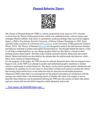 Planned Behavior Theory
The Theory of Planned Behavior (TBP) is a theory proposed by Icek Ajzen in 1975, whereby
evolved from the Theory of Reasoned Action, which was, published jointly with his mentor and
colleague Martin Fishbein. Icek Ajzen is a prominent social psychologist that received his highest
degree, a PhD in Psychology from the University of Illinois Urbana Champaign in 1969. Ajzen
currently holds a position as a Professor of Psychology at the University of Massachusetts Amherst
(Pious, 2012). The Theory of Planned Behavior was designed to analyze the link between attitudes
and behavior and help to predict and explain human behavior. The thought behind the theory is that
it will help to understand how we can change people's behavior. The theory is based on three
defining factors about beliefs. The three types include normative beliefs, behavioral and control
beliefs. Behavioral beliefs are described as the attitude that she hold towards the behavior, while ...
Show more content on Helpwriting.net ...
For the purposes of this paper, the TPB can also be utilized. Research shows that investigators have
begun to rely on the TBP in an attempt to predict and understand people's intentions to initiate
actions or participate in certain behaviors. The theory can be used to predict patient satisfaction and
compliance by guiding you in your focus or observation of behavioral actions to predict the effects
that nursing interventions have on the behaviors that are directed toward health promotion.
Johansson (2002) states that it is a prerequisite for the patient's perception of satisfaction with the
nursing care which often is the determining factor of whether the client will comply or not so
therefore these behaviors can be predicted utilizing the TPB since the actions of others (the nurse)
and your actions fall into the belief categories which ultimately lead to the
... Get more on HelpWriting.net ...
 