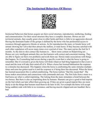 The Instinctual Behaviors Of Horses
Instinctual behaviors that horses acquire are their social structure, reproduction, mothering, feeding
and communication. For their social structure they have a complex structure. Horses are not
territorial animals, they usually graze close to other herds and there is little to no aggression showed.
Having the dominant leader of the groups is defined by the horse who has preferential access to
resources through aggressive threats or actions. As for reproduction the mare, or female horse will
urinate showing her vulva that then attracts the stallion, or male horse. If they become satisfied with
each other copulation will occur many times over a period of time. The mare carries the foal for 9
months. As the skin to skin contact like humans to ... Show more content on Helpwriting.net ...
Horses are very intelligent animals they are fast learners with correct and consistent training. They
are able to figure out their own problems and work them out. Horses make associations with things
that happen. So if something bad occurs during a specific event that is what the horse is going to
remember. But if a reward is given the horse will think whatever bad thing happened in that event is
usual and the treat will take their mind off of it. When a horse has learned habituation the response
to a stimulus has decreased. This happens when the horse is confronting the same stimulus multiple
times and soon has gotten used to it and the response to it being there has decreased. When the horse
has learned association this is called conditioning. The horse realizes "that this meant that". The
horse makes associations and connections with commands and cues. The first licks from a mare to a
foal horse are what is called imprinting. The licking from the mare stimulates a bond between the
two horses. But there is also an imprinting done by humans. Humans can give a good or bad imprint
on the foal which can later affect them growing up. If they are given a good imprint they are more
likely to do the things that humans need them to do later in life. For example the horse will accept
being saddled, rode with little to no resistance, and having muzzle clipped and ears handled. But a
bad
... Get more on HelpWriting.net ...
 