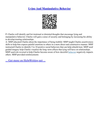Lying And Manipulative Behavior
P: Charles will identify and list irrational or distorted thoughts that encourage lying and
manipulative behavior. Charles will gain a sense of security and belonging by increasing his ability
to develop trusting relationships.
A: MHP educated Charles about the importance of being truthful. MHP taught Charles assertiveness
skills to help him express painful emotions to others in a more direct and constructive manner. MHP
instructed Charles to identify 5 to 10 positive social behaviors that can help rebuild trust. MHP used
guided imagery help Charles visualize the long–term effects that lying will have on relationships.
MHP used role reversal to help Charles become aware of how deceitful behavior negatively impacts
others. MHP provided reinforcements
... Get more on HelpWriting.net ...
 