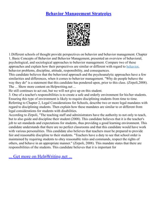 Behavior Management Strategies
1.Different schools of thought provide perspectives on behavior and behavior management. Chapter
1, Basic Concepts of Behavior and Behavior Management, presented an overview of behavioral,
psychological, and sociological approaches to behavior management. Compare two of these
approaches and explain how their perspectives are similar or different with regard to behavior,
behavior problems, discipline, attitude, responsibility, and consequences.
This candidate believes that the behavioral approach and the psychoanalytic approaches have a few
similarities and differences, when it comes to behavior management. "Why do people behave the
way they do" is a statement that this candidate has pondered upon, prior to this class. (Zirpoli,2008).
The ... Show more content on Helpwriting.net ...
He still continues to act out, but we will not give up on this student.
3. One of a teacher's responsibilities is to create a safe and orderly environment for his/her students.
Ensuring this type of environment is likely to require disciplining students from time to time.
Referring to Chapter 2, Legal Considerations for Schools, describe two or more legal mandates with
regard to disciplining students. Then explain how these mandates are similar to or different from
legal considerations for students with disabilities.
According to Zirpoli, "The teaching staff and administrators have the authority to not only to teach,
but to also guide and discipline their student (2008). This candidate believes that it is the teacher's
job to set standards and expectations for students, thus providing a good learning environment. This
candidate understands that there are no perfect classrooms and that this candidate would have work
with various personalities. This candidate also believes that teachers must be prepared to provide
fair and reasonable discipline to their students. "Teachers have a duty to see that school order is
maintained by requiring students to obey reasonable rules and commands, respect the rights of
others, and behave in an appropriate manner." (Zirpoli, 2008). This mandate states that there are
responsibilities of the students. This candidate believes that it is important for
... Get more on HelpWriting.net ...
 