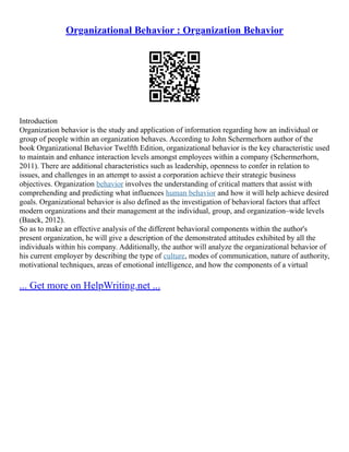 Organizational Behavior : Organization Behavior
Introduction
Organization behavior is the study and application of information regarding how an individual or
group of people within an organization behaves. According to John Schermerhorn author of the
book Organizational Behavior Twelfth Edition, organizational behavior is the key characteristic used
to maintain and enhance interaction levels amongst employees within a company (Schermerhorn,
2011). There are additional characteristics such as leadership, openness to confer in relation to
issues, and challenges in an attempt to assist a corporation achieve their strategic business
objectives. Organization behavior involves the understanding of critical matters that assist with
comprehending and predicting what influences human behavior and how it will help achieve desired
goals. Organizational behavior is also defined as the investigation of behavioral factors that affect
modern organizations and their management at the individual, group, and organization–wide levels
(Baack, 2012).
So as to make an effective analysis of the different behavioral components within the author's
present organization, he will give a description of the demonstrated attitudes exhibited by all the
individuals within his company. Additionally, the author will analyze the organizational behavior of
his current employer by describing the type of culture, modes of communication, nature of authority,
motivational techniques, areas of emotional intelligence, and how the components of a virtual
... Get more on HelpWriting.net ...
 