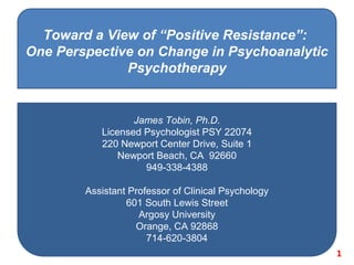 Toward a View of “Positive Resistance”:
One Perspective on Change in Psychoanalytic
Psychotherapy

James Tobin, Ph.D.
Licensed Psychologist PSY 22074
220 Newport Center Drive, Suite 1
Newport Beach, CA 92660
949-338-4388
Assistant Professor of Clinical Psychology
601 South Lewis Street
Argosy University
Orange, CA 92868
714-620-3804
1

 