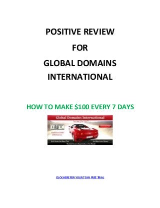 POSITIVE REVIEW
FOR
GLOBAL DOMAINS
INTERNATIONAL
HOW TO MAKE $100 EVERY 7 DAYS
CLICK HERE FOR YOUR 7 DAY FREE TRIAL
 