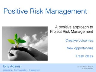 Positive Risk Management
A positive approach to
Project Risk Management
Creative outcomes
New opportunities
Fresh ideas
Tony Adams
Leadership. Communication. Engagement.

(c) Tony Adams 2013-14
All rights reserved

 