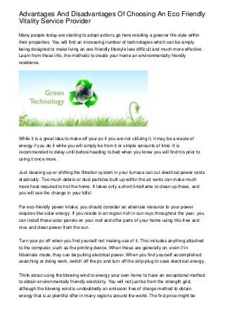 Advantages And Disadvantages Of Choosing An Eco Friendly
Vitality Service Provider
Many people today are starting to adopt actions go here residing a greener life-style within
their properties. You will find an increasing number of technologies which can be simply
being designed to make living an eco-friendly lifestyle less difficult and much more effective.
Learn from these info, the methods to create your home an environmentally friendly
residence.

While it is a great idea to make off your pc if you are not utilizing it, it may be a waste of
energy if you do it while you will simply be from it or simple amounts of time. It is
recommended to delay until before heading to bed when you know you will find hrs prior to
using it once more.
Just cleaning up or shifting the filtration system in your furnace can cut electrical power costs
drastically. Too much debris or dust particles built up within the air vents can make much
more heat required to hot the home. It takes only a short timeframe to clean up these, and
you will see the change in your bills!
For eco-friendly power intake, you should consider an alternate resource to your power
requires like solar energy. If you reside in an region rich in sun rays throughout the year, you
can install these solar panels on your roof and offer parts of your home using this free and
nice and clean power from the sun.
Turn your pc off when you find yourself not making use of it. This includes anything attached
to the computer, such as the printing device. When these are generally on, even if in
hibernate mode, they can be pulling electrical power. When you find yourself accomplished
searching or doing work, switch off the pc and turn off the strip plug to save electrical energy.
Think about using the blowing wind to energy your own home to have an exceptional method
to obtain environmentally friendly electricity. You will not just be from the strength grid,
although the blowing wind is undoubtedly an emission free of charge method to obtain
energy that is at plentiful offer in many regions around the world. The first price might be

 