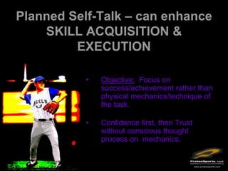 Planned Self-Talk – can enhance
    SKILL ACQUISITION &
         EXECUTION

           •   Objective: Focus on
               success/achievement rather than
               physical mechanics/technique of
               the task.

           •   Confidence first, then Trust
               without conscious thought
               process on mechanics.


                                              www.protexsports.com
 