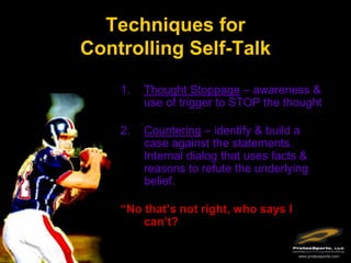 Techniques for
Controlling Self-Talk

    1.   Thought Stoppage – awareness &
         use of trigger to STOP the thought

    2.   Countering – identify & build a
         case against the statements.
         Internal dialog that uses facts &
         reasons to refute the underlying
         belief.

    “No that’s not right, who says I
        can’t?

                                        www.protexsports.com
 