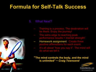 Formula for Self-Talk Success

       5.       What Next?

            –     Training is a process. The destination will
                  be there. Enjoy the journey!
            –     The extra edge to reaching peak
                  performance results = mental strength!
            –     Homework assignment: Create three
                  positive affirmations for each event.
            –     It’s all about “how you say it”. The mind will
                  do what we tell it.

            “The mind controls the body, and the mind
                  is unlimited” ~ Craig Townsend


                                                        www.protexsports.com
 
