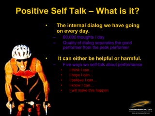 Positive Self Talk – What is it?
       •       The internal dialog we have going
               on every day.
           –        60,000 thoughts / day
           –        Quality of dialog separates the good
                    performer from the peak performer

       •       It can either be helpful or harmful.
           –        Five ways we self-talk about performance
                •      I think I can…
                •      I hope I can…
                •      I believe I can…
                •      I know I can…
                •      I will make this happen




                                                       www.protexsports.com
 